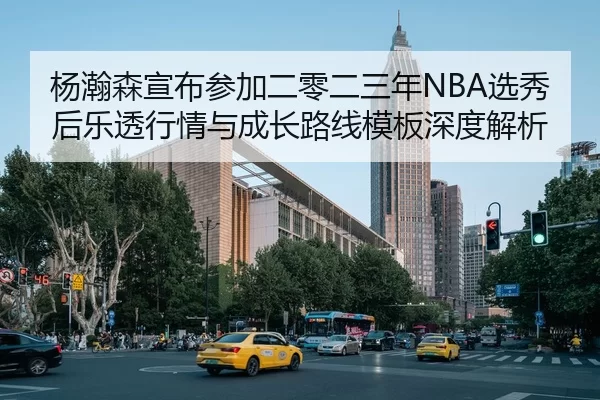 杨瀚森宣布参加二零二三年NBA选秀后乐透行情与成长路线模板深度解析